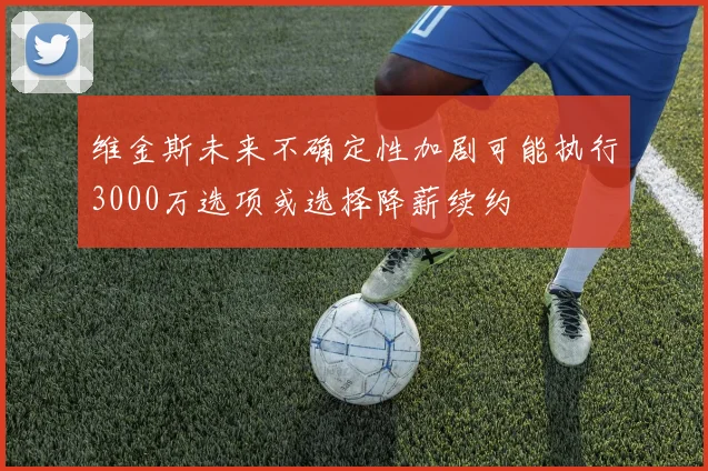 维金斯未来不确定性加剧可能执行3000万选项或选择降薪续约