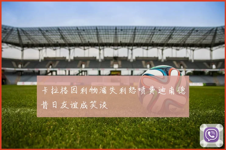 卡拉格因利物浦失利怒喷费迪南德昔日友谊成笑谈