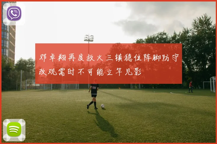 邓卓翔再度救火三镇稳住阵脚防守改观需时不可能立竿见影