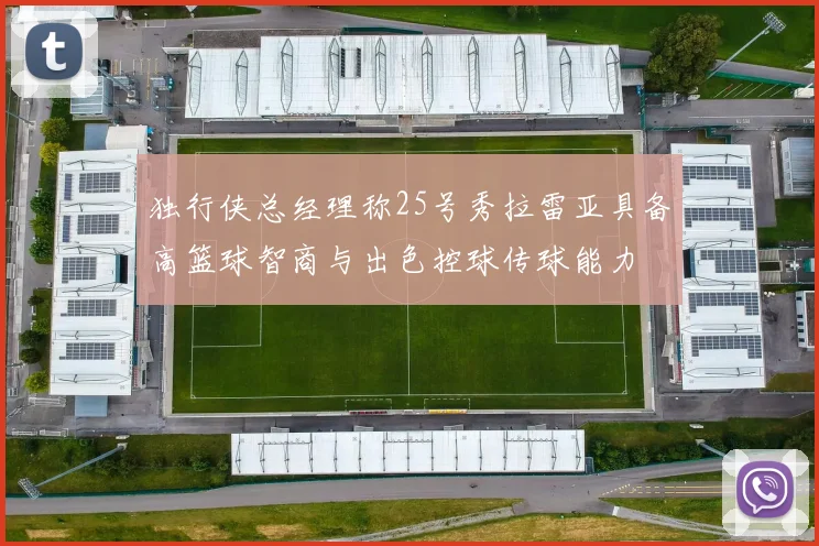 独行侠总经理称25号秀拉雷亚具备高篮球智商与出色控球传球能力