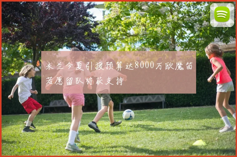 米兰今夏引援预算达8000万欧魔笛若愿留队将获支持
