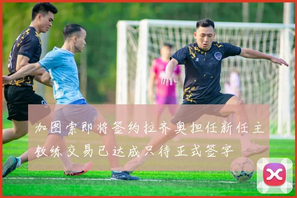 加图索即将签约拉齐奥担任新任主教练交易已达成只待正式签字