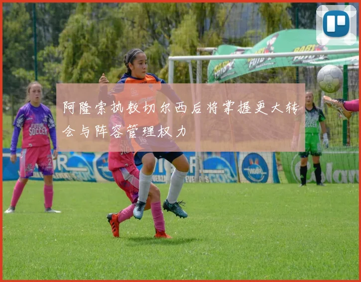 阿隆索执教切尔西后将掌握更大转会与阵容管理权力
