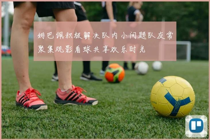 姆巴佩积极解决队内小问题队友常聚集观影看球共享欢乐时光