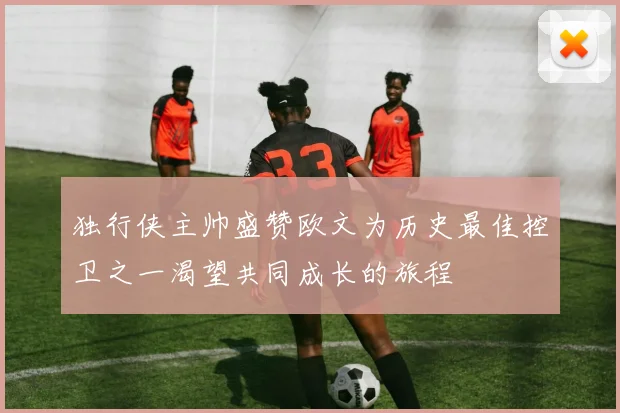 独行侠主帅盛赞欧文为历史最佳控卫之一渴望共同成长的旅程
