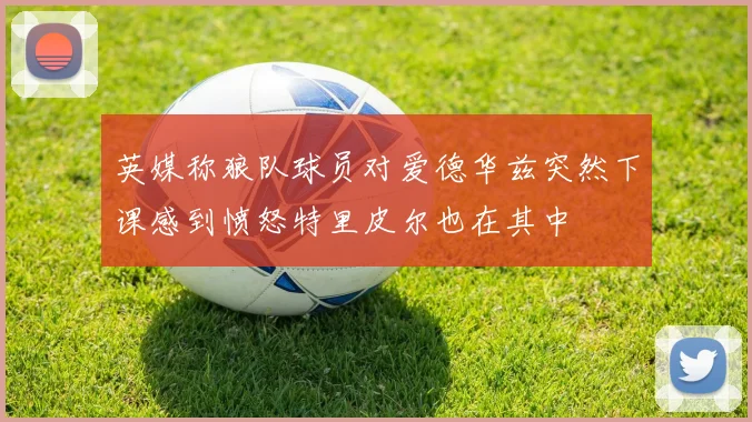 英媒称狼队球员对爱德华兹突然下课感到愤怒特里皮尔也在其中