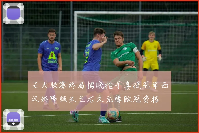 五大联赛终局揭晓枪手喜提冠军西汉姆降级米兰尤文无缘欧冠资格