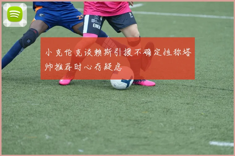 小克伦克谈赖斯引援不确定性称塔帅推荐时心存疑虑