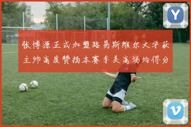 张博源正式加盟路易斯维尔大学获主帅高度赞扬本赛季美高场均得分达到202分