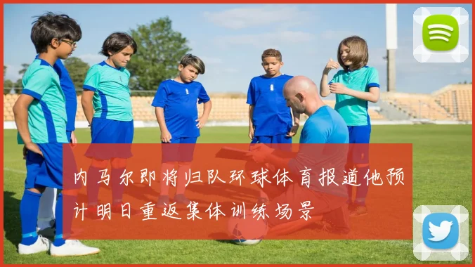 内马尔即将归队环球体育报道他预计明日重返集体训练场景